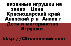 вязанные игрушки на заказ › Цена ­ 500 - Краснодарский край, Анапский р-н, Анапа г. Дети и материнство » Игрушки   